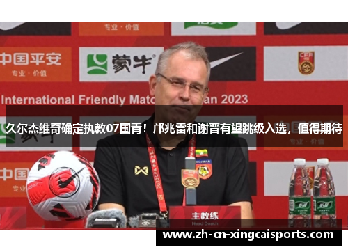 久尔杰维奇确定执教07国青！邝兆雷和谢晋有望跳级入选，值得期待